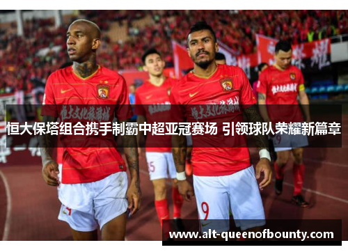 恒大保塔组合携手制霸中超亚冠赛场 引领球队荣耀新篇章 恒大保塔组合携手制霸中超亚冠赛场 引领球队荣耀新篇章