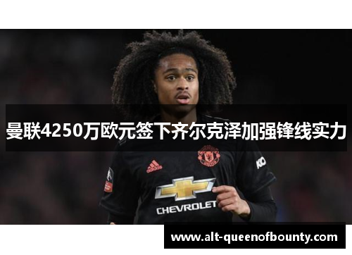 曼联4250万欧元签下齐尔克泽加强锋线实力 曼联4250万欧元签下齐尔克泽加强锋线实力