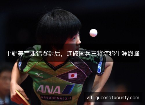 平野美宇亚锦赛封后，连破国乒三将堪称生涯巅峰